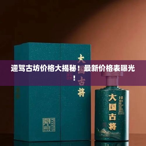 迎驾古坊价格大揭秘！最新价格表曝光！