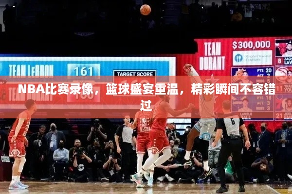 NBA比赛录像，篮球盛宴重温，精彩瞬间不容错过