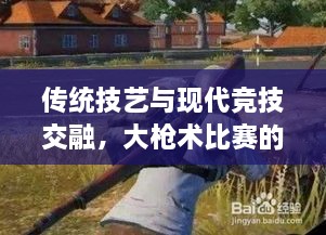 传统技艺与现代竞技交融，大枪术比赛的完美呈现