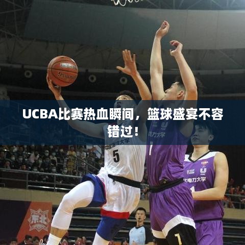 UCBA比赛热血瞬间，篮球盛宴不容错过！