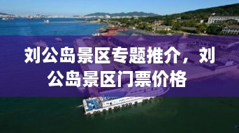 刘公岛景区专题推介，刘公岛景区门票价格 