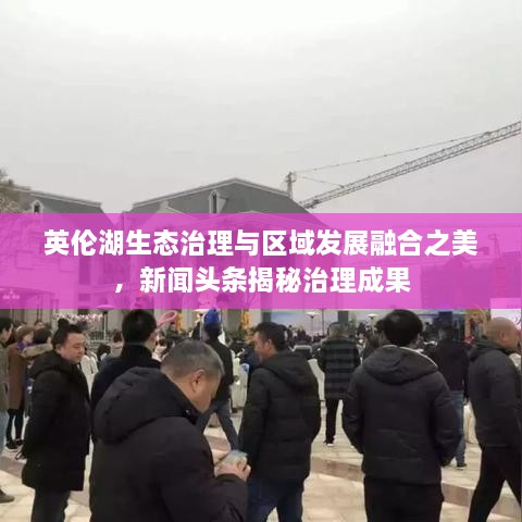 英伦湖生态治理与区域发展融合之美，新闻头条揭秘治理成果