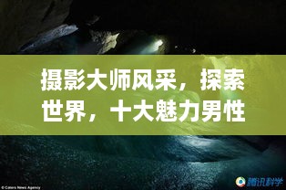 摄影大师风采，探索世界，十大魅力男性摄影师传世佳作欣赏