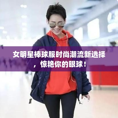 女明星棒球服时尚潮流新选择，惊艳你的眼球！