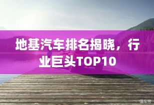 地基汽车排名揭晓，行业巨头TOP10