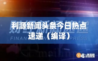 利源新闻头条今日热点速递（编译）