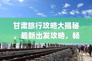 甘肃旅行攻略大揭秘，最新出发攻略，畅游丝路之旅！