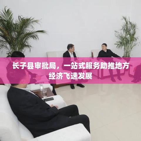 长子县审批局，一站式服务助推地方经济飞速发展