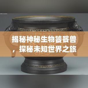 揭秘神秘生物饕餮兽，探秘未知世界之旅