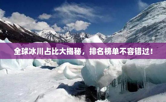 全球冰川占比大揭秘，排名榜单不容错过！