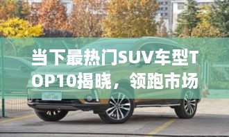 当下最热门SUV车型TOP10揭晓，领跑市场，这些车型最受瞩目