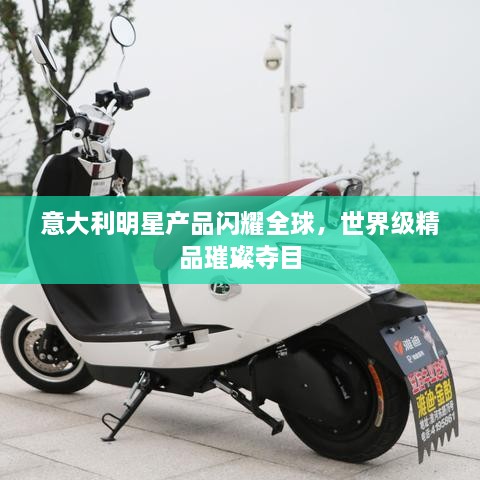 意大利明星产品闪耀全球，世界级精品璀璨夺目